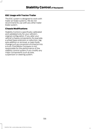 Page 139ESC Usage with Tractor/Trailer
The ESC system is designed to work with
trailer air brake systems. We do not
recommend its use with any other trailer
brake system.
Chassis Modifications
Stability Control is specifically calibrated
and validated only for your vehicle's
original configuration. If you alter your
vehicle's chassis components, for example,
a wheel base extension or reduction, tag
axle addition or removal, a major body
change such as conversion of a tractor into
a truck. Ford Motor...