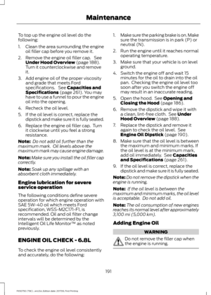 Page 194To top up the engine oil level do the
following:
1. Clean the area surrounding the engine
oil filler cap before you remove it.
2. Remove the engine oil filler cap.  See Under Hood Overview (page 188).
Turn it counterclockwise and remove
it.
3. Add engine oil of the proper viscosity and grade that meets Ford
specifications.  See 
Capacities and
Specifications (page 261). You may
have to use a funnel to pour the engine
oil into the opening.
4. Recheck the oil level.
5. If the oil level is correct, replace...