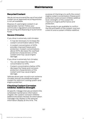 Page 200Recycled Coolant
We do not recommend the use of recycled
coolant as an approved recycling process
is not yet available.
Dispose of used engine coolant in an
appropriate manner. Follow your
community
’s regulations and standards
for recycling and disposing of automotive
fluids.
Severe Climates
If you drive in extremely cold climates:
• It may be necessary to increase the
coolant concentration above 50%.
• A coolant concentration of 60%
provides improved freeze point
protection. Coolant concentrations...