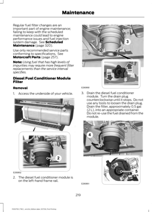 Page 222Regular fuel filter changes are an
important part of engine maintenance;
failing to keep with the scheduled
maintenance could lead to engine
performance issues and fuel injection
system damage.  See Scheduled
Maintenance (page 320).
Use only recommended service parts
conforming to specifications.  See
Motorcraft Parts
 (page 257).
Note: Using fuel that has high levels of
impurities may require more frequent filter
replacements than the service interval
specifies.
Diesel Fuel Conditioner Module
Filter...