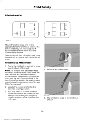 Page 29F-Series Crew Cab
Attach the tether strap only to the
appropriate tether anchor as shown. The
tether strap may not work properly if
attached somewhere other than the
correct tether anchor.
Once you install the child safety seat using
the seatbelt, you can attach the top tether
strap.
Tether Strap Attachment
1.
Route the child safety seat tether strap
over the back of the seat.
Note: For vehicles with adjustable head
restraints, route the tether strap under the
head restraint and between the head...