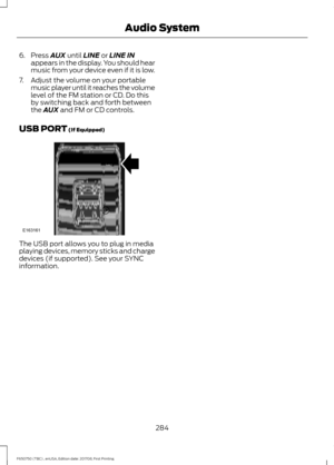 Page 2876. Press AUX until LINE or LINE IN
appears in the display. You should hear
music from your device even if it is low.
7. Adjust the volume on your portable music player until it reaches the volume
level of the FM station or CD. Do this
by switching back and forth between
the 
AUX and FM or CD controls.
USB PORT
 (If Equipped) The USB port allows you to plug in media
playing devices, memory sticks and charge
devices (if supported). See your SYNC
information.
284
F650750 (TBC) , enUSA, Edition date: 201708,...