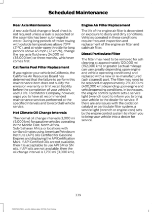 Page 342Rear Axle Maintenance
A rear axle fluid change or level check is
not required unless a leak is suspected or
the assembly has been submerged in
water. During long periods of trailer towing
with outside temperatures above 70°F
(21°C), and at wide-open throttle for long
periods above 45 mph (72 km/h), change
the rear axle fluid every 24,000 mi
(38,000 km) or three months, whichever
comes first.
California Fuel Filter Replacement
If you register your vehicle in California, the
California Air Resources Board...