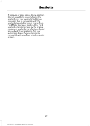 Page 42If, because of body size or driving position,
it is not possible to properly fasten the
seatbelt over your lap and shoulder, an
extension that is compatible with the
seatbelts is available free of charge from
Ford Motor Company dealers. Only Ford
seatbelt extensions made by the original
equipment seatbelts manufacturer should
be used with Ford seatbelts. Ask your
authorized dealer if your extension is
compatible with your Ford vehicle restraint
system.
39
F650750 (TBC) , enUSA, Edition date: 201708,...