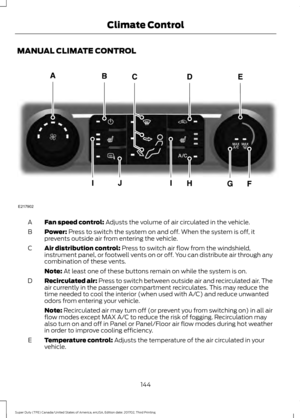 Page 147MANUAL CLIMATE CONTROL
Fan speed control: Adjusts the volume of air circulated in the vehicle.
A
Power:
 Press to switch the system on and off. When the system is off, it
prevents outside air from entering the vehicle.
B
Air distribution control:
 Press to switch air flow from the windshield,
instrument panel, or footwell vents on or off. You can distribute air through any
combination of these vents.
C
Note:
 At least one of these buttons remain on while the system is on.
Recirculated air:
 Press to...