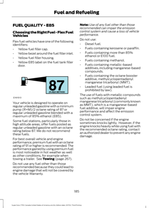 Page 188FUEL QUALITY - E85
Choosing the Right Fuel - Flex Fuel
Vehicles
Flex fuel vehicles have one of the following
identifiers:
•
Yellow fuel filler cap.
• Yellow bezel around the fuel filler inlet.
• Yellow fuel filler housing.
• Yellow E85 label on the fuel tank filler
door. Your vehicle is designed to operate on
regular unleaded gasoline with a minimum
pump (R+M)/2 octane rating of 87 or
regular unleaded gasoline blended with a
maximum of 85% ethanol (E85).
Some fuel stations, particularly those in
high...