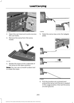 Page 2682.
Open the cam lever arms and unscrew
the cam bolts.
3. Remove the ramp from the ramp holder. 4. Rotate the stops at the underside of
the ramp to the open position.
Note: You can use a smooth surface tool
to rotate the stops. 5. Slide the ramp claw onto the tailgate
plate. 6. Pull the location pin outward and
extend the ramp until the pin is seated
in the usage position, then set the ramp
on even ground.
265
Super Duty (TFE) Canada/United States of America, enUSA, Edition date: 201702, Third Printing...