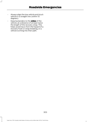 Page 306•
Always align the tow vehicle and stuck
vehicle in a straight line (within 10
degrees).
• Keep bystanders to the sides of the
vehicle, at a distance of at least twice
the length of the recovery strap. This
helps avoid injury from the hazard of a
recovery hook or strap breaking, or a
vehicle lurching into their path.
303
Super Duty (TFE) Canada/United States of America, enUSA, Edition date: 201702, Third Printing Roadside Emergencies 