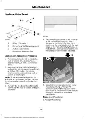 Page 353Headlamp Aiming Target
8 feet (2.4 meters)
A
Center height of lamp to ground
B
25 feet (7.6 meters)
C
Horizontal reference line
D
Vertical Aim Adjustment Procedure
1. Park the vehicle directly in front of a wall or screen on a level surface,
approximately 25 feet (7.6 meters)
away.
2. Measure the height of the headlamp bulb center from the ground and mark
an 8 foot (2.4 meter) horizontal
reference line on the vertical wall or
screen at this height.
Note: To see a clearer light pattern for
adjusting, you...