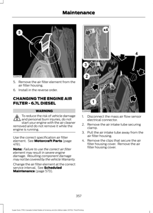 Page 3605.
Remove the air filter element from the
air filter housing.
6. Install in the reverse order.
CHANGING THE ENGINE AIR
FILTER - 6.7L DIESEL WARNING
To reduce the risk of vehicle damage
and personal burn injuries, do not
start your engine with the air cleaner
removed and do not remove it while the
engine is running. Use the correct specification air filter
element.  See Motorcraft Parts (page
419).
Note:  Failure to use the correct air filter
element may result in severe engine
damage.  Resulting...