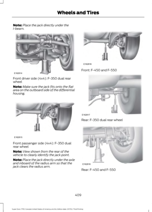 Page 412Note:
Place the jack directly under the
I-beam. Front driver side (4x4): F-350 dual rear
wheel
Note:
Make sure the jack fits onto the flat
area on the outboard side of the differential
housing. Front passenger side (4x4): F-350 dual
rear wheel
Note:
View shown from the rear of the
vehicle to clearly identify the jack point.
Note: Place the jack directly under the axle
and inboard of the radius arm so that the
jack clears the radius arm. Front: F-450 and F-550
Rear: F-350 dual rear wheel
Rear: F-450 and...