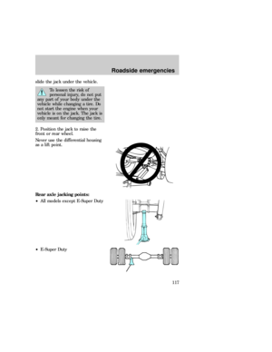 Page 117slide the jack under the vehicle.
To lessen the risk of
personal injury, do not put
any part of your body under the
vehicle while changing a tire. Do
not start the engine when your
vehicle is on the jack. The jack is
only meant for changing the tire.
2. Position the jack to raise the
front or rear wheel.
Never use the differential housing
as a lift point.
Rear axle jacking points:
²All models except E-Super Duty
²E-Super Duty
Roadside emergencies
117 