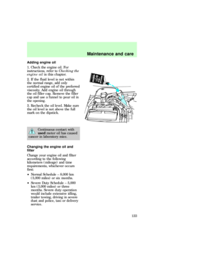 Page 133Adding engine oil
1. Check the engine oil. For
instructions, refer toChecking the
engine oilin this chapter.
2. If the fluid level is not within
the normal range, add only
certified engine oil of the preferred
viscosity. Add engine oil through
the oil filler cap. Remove the filler
cap and use a funnel to pour oil in
the opening.
3. Recheck the oil level. Make sure
the oil level is not above the full
mark on the dipstick.
Continuous contact with
usedmotor oil has caused
cancer in laboratory mice.
Changing...
