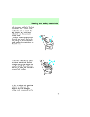 Page 65pull downward until all of the belt
is extracted and a click is heard.
6. Allow the belt to retract. The
belt will click as it retracts to
indicate it is in the automatic
locking mode.
7. Pull the lap belt portion across
the child seat toward the buckle
and pull up on the shoulder belt
while pushing down with knee on
the child seat.
8. Allow the safety belt to retract
to remove any slack in the belt.
9. Before placing the child in the
seat, forcibly tilt the seat forward
and back to make sure the seat...