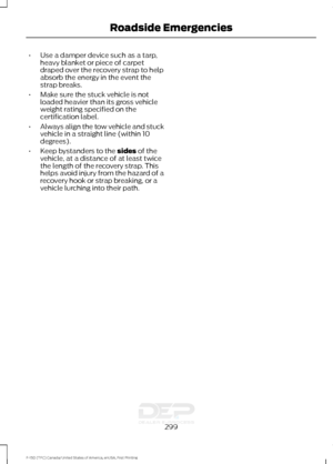 Page 302•
Use a damper device such as a tarp,
heavy blanket or piece of carpet
draped over the recovery strap to help
absorb the energy in the event the
strap breaks.
• Make sure the stuck vehicle is not
loaded heavier than its gross vehicle
weight rating specified on the
certification label.
• Always align the tow vehicle and stuck
vehicle in a straight line (within 10
degrees).
• Keep bystanders to the sides of the
vehicle, at a distance of at least twice
the length of the recovery strap. This
helps avoid...