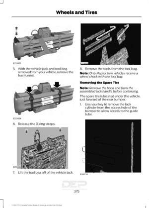 Page 3785. With the vehicle jack and tool bag
removed from your vehicle, remove the
fuel funnel. 6. Release the D-ring straps.
7.
Lift the tool bag off of the vehicle jack. 8. Remove the tools from the tool bag.
Note:
Only Raptor trim vehicles receive a
wheel chock with the tool bag.
Removing the Spare Tire
Note: Remove the hook end from the
assembled jack handle before continuing.
The spare tire is located under the vehicle,
just forward of the rear bumper.
1. Use your key to remove the lock cylinder from the...