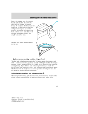 Page 105Insert the tongue into the correct
buckle (the buckle closest to the
direction the tongue is coming
from). To lengthen the belt, turn the
tongue at a right angle to the belt
and pull across your lap until it
reaches the buckle. To tighten the
belt, pull the loose end of the belt
through the tongue until it fits
snugly across the hips.
Shorten and fasten the belt when
not in use.
•2nd row center seating position (SuperCrew)
The lap belt will adjust automatically. To fasten, grasp the tongue, and
with a...