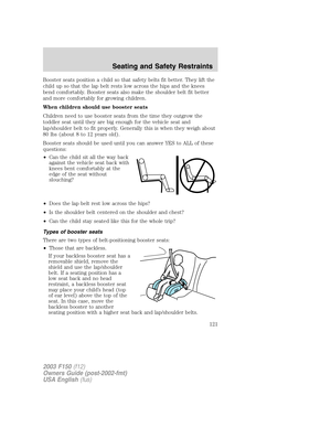 Page 121Booster seats position a child so that safety belts fit better. They lift the
child up so that the lap belt rests low across the hips and the knees
bend comfortably. Booster seats also make the shoulder belt fit better
and more comfortably for growing children.
When children should use booster seats
Children need to use booster seats from the time they outgrow the
toddler seat until they are big enough for the vehicle seat and
lap/shoulder belt to fit properly. Generally this is when they weigh about
80...