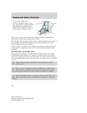 Page 122•Those with a high back.
If, with a backless booster seat,
you cannot find a seating position
that adequately supports your
child’s head, a high back booster
seat would be a better choice.
Both can be used in any vehicle in a seating position equipped with
lap/shoulder belts if your child is over 40 lbs.
The shoulder belt should cross the chest, resting snugly on the center of
the shoulder. The lap belt should rest low and snug across the hips,
never up high across the stomach.
If the booster seat slides...