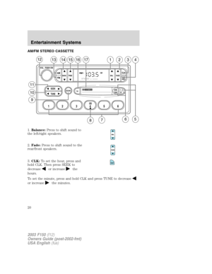 Page 20AM/FM STEREO CASSETTE
1.Balance:Press to shift sound to
the left/right speakers.
2.Fade:Press to shift sound to the
rear/front speakers.
3.CLK:To set the hour, press and
hold CLK. Then press SEEK to
decrease
or increasethe
hours.
To set the minute, press and hold CLK and press TUNE to decrease
or increasethe minutes.
SCAN
BASS TREB BAL FADE
SIDE
EJ
REW FF1 - 2TAPE
AMS
SEEK
TUNE
AM
FMCLK
12 3456
FM1ST
13141516171234
VOL - PUSH ON
12
11
10
9
65
87
CLK
2003 F150(f12)
Owners Guide (post-2002-fmt)
USA...