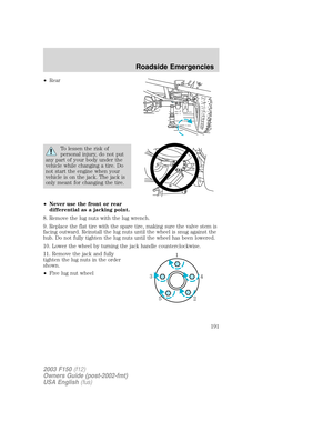 Page 191•Rear
To lessen the risk of
personal injury, do not put
any part of your body under the
vehicle while changing a tire. Do
not start the engine when your
vehicle is on the jack. The jack is
only meant for changing the tire.
•Never use the front or rear
differential as a jacking point.
8. Remove the lug nuts with the lug wrench.
9. Replace the flat tire with the spare tire, making sure the valve stem is
facing outward. Reinstall the lug nuts until the wheel is snug against the
hub. Do not fully tighten the...