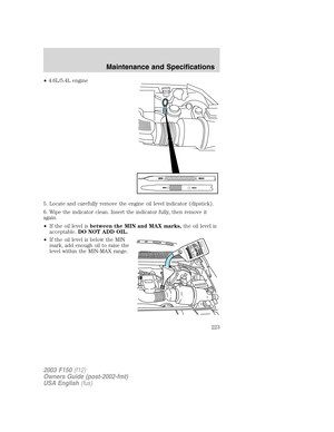 Page 223•4.6L/5.4L engine
5. Locate and carefully remove the engine oil level indicator (dipstick).
6. Wipe the indicator clean. Insert the indicator fully, then remove it
again.
•If the oil level isbetween the MIN and MAX marks,the oil level is
acceptable.DO NOT ADD OIL.
•If the oil level is below the MIN
mark, add enough oil to raise the
level within the MIN-MAX range.
2003 F150(f12)
Owners Guide (post-2002-fmt)
USA English(fus)
Maintenance and Specifications
223 