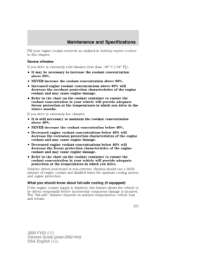 Page 231Fill your engine coolant reservoir as outlined inAdding engine coolant
in this chapter.
Severe climates
If you drive in extremely cold climates (less than –36° C [–34° F]):
•It may be necessary to increase the coolant concentration
above 50%.
•NEVER increase the coolant concentration above 60%.
•Increased engine coolant concentrations above 60% will
decrease the overheat protection characteristics of the engine
coolant and may cause engine damage.
•Refer to the chart on the coolant container to ensure...