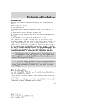 Page 235Fuel Filler Cap
Your fuel tank filler cap has an indexed design with a 1/8 turn on/off
feature.
When fueling your vehicle:
1. Turn the engine off.
2. Carefully turn the filler cap counterclockwise 1/8 of a turn until it
stops.
3. Pull to remove the cap from the fuel filler pipe.
4. To install the cap, align the tabs on the cap with the notches on the
filler pipe.
5. Turn the filler cap clockwise 1/8 of a turn until it stops.
If the “Check Fuel Cap”
indicator comes on or if “Service Engine
Soon/Check...