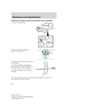 Page 248Checking and adding manual transmission fluid (if equipped)
1. Clean the filler plug.
2. Remove the filler plug and
inspect the fluid level.
3. Fluid level should be at bottom of
the opening.
4. Add enough fluid through the
filler opening so that the fluid level
is at the bottom of the opening.
5. Install and tighten the fill plug
securely.
Use only fluid that meets Ford specifications. Refer toLubricant
Specificationsin this chapter.
2003 F150(f12)
Owners Guide (post-2002-fmt)
USA English(fus)...