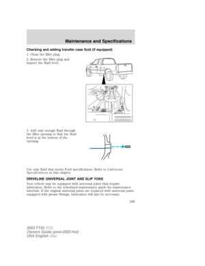 Page 249Checking and adding transfer case fluid (if equipped)
1. Clean the filler plug.
2. Remove the filler plug and
inspect the fluid level.
3. Add only enough fluid through
the filler opening so that the fluid
level is at the bottom of the
opening.
Use only fluid that meets Ford specifications. Refer toLubricant
Specificationsin this chapter.
DRIVELINE UNIVERSAL JOINT AND SLIP YOKE
Your vehicle may be equipped with universal joints that require
lubrication. Refer to the scheduled maintenance guide for...