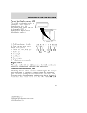 Page 267Vehicle identification number (VIN)
The vehicle identification number is
attached to a metal tag and is
located on the driver side
instrument panel. (Please note that
in the graphic XXXX is
representative of your vehicle
identification number.)
1. World manufacturer identifier
2. Brake type and gross vehicle
weight rating (GVWR)
3. Vehicle line, series, body type
4. Engine type
5. Check digit
6. Model year
7. Assembly plant
8. Production sequence number
Engine number
The engine number (the last eight...