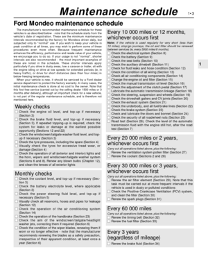 Page 17Ford Mondeo maintenance schedule
1•3
1
Maintenance schedule
The manufacturer’s recommended maintenance schedule for these
vehicles is as described below - note that the schedule starts from the
vehicle’s date of registration. These are the minimum maintenance
intervals recommended by the factory for Mondeos driven daily, but
subjected only to “normal” use. If you wish to keep your vehicle in
peak condition at all times, you may wish to perform some of these
procedures even more often. Because frequent...