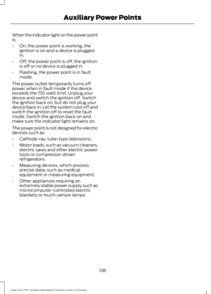 Page 141When the indicator light on the power point
is:
•
On, the power point is working, the
ignition is on and a device is plugged
in.
• Off, the power point is off, the ignition
is off or no device is plugged in.
• Flashing, the power point is in fault
mode.
The power outlet temporarily turns off
power when in fault mode if the device
exceeds the 150 watt limit. Unplug your
device and switch the ignition off. Switch
the ignition back on, but do not plug your
device back in. Let the system cool off and
switch...