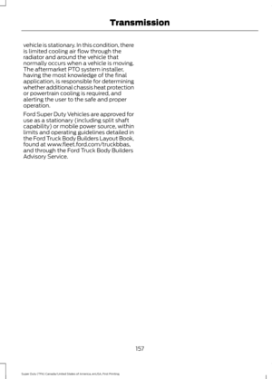 Page 160vehicle is stationary. In this condition, there
is limited cooling air flow through the
radiator and around the vehicle that
normally occurs when a vehicle is moving.
The aftermarket PTO system installer,
having the most knowledge of the final
application, is responsible for determining
whether additional chassis heat protection
or powertrain cooling is required, and
alerting the user to the safe and proper
operation.
Ford Super Duty Vehicles are approved for
use as a stationary (including split shaft...