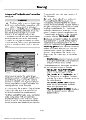 Page 203Integrated Trailer Brake Controller
(If Equipped)
WARNING
The Ford trailer brake controller has
been verified to be compatible with
trailers having electric-actuated
drum brakes (one to four axles) and some
electric-over-hydraulic brakes. It will not
activate hydraulic surge-style trailer
brakes. It is the responsibility of the
customer to ensure that the trailer brakes
are adjusted appropriately, functioning
normally and all electric connections are
properly made. Failure to do so may result
in loss of...