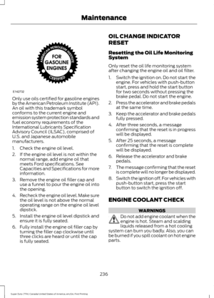 Page 239Only use oils certified for gasoline engines
by the American Petroleum Institute (API).
An oil with this trademark symbol
conforms to the current engine and
emission system protection standards and
fuel economy requirements of the
International Lubricants Specification
Advisory Council (ILSAC), comprised of
U.S. and Japanese automobile
manufacturers.
1. Check the engine oil level.
2. If the engine oil level is not within the
normal range, add engine oil that
meets Ford specifications. See
Capacities and...