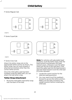 Page 25F-Series Regular Cab
F-Series SuperCab
F-Series Crew Cab
Attach the tether strap only to the
appropriate tether anchor as shown. The
tether strap may not work properly if
attached somewhere other than the
correct tether anchor.
Once the child safety seat has been
installed using the safety belt, you can
attach the top tether strap.
Tether Strap Attachment
1.
Route the child safety seat tether strap
over the back of the seat. Note:
For vehicles with adjustable head
restraints, route the tether strap under...