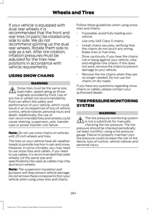 Page 287If your vehicle is equipped with
dual rear wheels it is
recommended that the front and
rear tires (in pairs) be rotated only
side to side. We do not
recommend splitting up the dual
rear wheels. Rotate them side to
side as a set. After tire rotation,
inflation pressures must be
adjusted for the tires new
positions in accordance with
vehicle requirements.
USING SNOW CHAINS
WARNING
Snow tires must be the same size,
load index, speed rating as those
originally provided by Ford. Use of
any tire or wheel not...