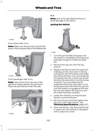 Page 298Front driver side (4x4)
Note:
Make sure the jack fits onto the flat
area on the outboard side of the differential. Front passenger side (4x4)
Note:
View shown from the rear of the
vehicle to clearly identify the jack point.
Place the jack directly under the axle. Rear
Note:
Jack at the specified locations to
avoid damage to the vehicle.
Jacking the Vehicle 1. Turn the jack handle clockwise until
the wheel is completely off the ground
and high enough to install the spare
tire.
2. Remove the lug nuts with...