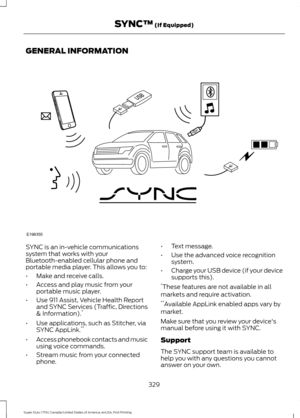 Page 332GENERAL INFORMATION
SYNC is an in-vehicle communications
system that works with your
Bluetooth-enabled cellular phone and
portable media player. This allows you to:
•
Make and receive calls.
• Access and play music from your
portable music player.
• Use 911 Assist, Vehicle Health Report
and SYNC Services (Traffic, Directions
& Information). *
• Use applications, such as Stitcher, via
SYNC AppLink. **
• Access phonebook contacts and music
using voice commands.
• Stream music from your connected
phone. •...