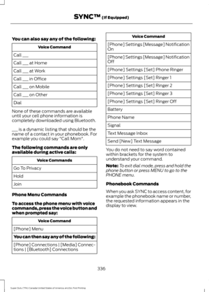 Page 339You can also say any of the following:
Voice Command
Call ___
Call ___ at Home
Call ___ at Work
Call ___ in Office
Call ___ on Mobile
Call ___ on Other
Dial
None of these commands are available
until your cell phone information is
completely downloaded using Bluetooth.
___ is a dynamic listing that should be the
name of a contact in your phonebook. For
example you could say "Call Mom".
The following commands are only
available during active calls: Voice Commands
Go To Privacy
Hold
Join
Phone Menu...