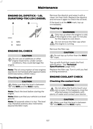 Page 109ENGINE OIL DIPSTICK - 1.6L
DURATORQ-TDCI (DV) DIESEL
MINA
MAX
B
ENGINE OIL CHECK CAUTION
Do not use oil additives or other
engine treatments. Under certain
conditions, they could damage the
engine. Note:
The oil consumption of new engines
reaches its normal level after approximately
5000 kilometres (3000 miles).
Checking the oil level CAUTION
Make sure that the level is between
the MIN and the MAX marks.
Note:
Check the level before starting the
engine.
Note: Make sure that your vehicle is on level...