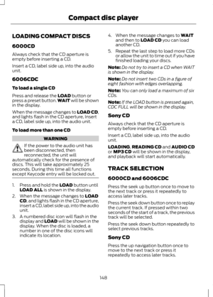 Page 150LOADING COMPACT DISCS
6000CD
Always check that the CD aperture is
empty before inserting a CD.
Insert a CD, label side up, into the audio
unit.
6006CDC
To load a single CD
Press and release the LOAD button or
press a preset button. WAIT will be shown
in the display.
When the message changes to LOAD CD,
and lights flash in the CD aperture, Insert
a CD, label side up, into the audio unit.
To load more than one CD WARNING
If the power to the audio unit has
been disconnected, then
reconnected, the unit will...