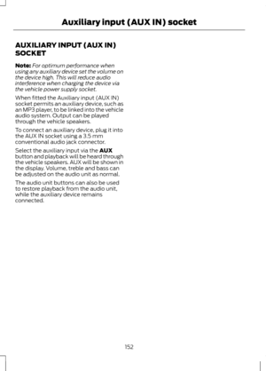 Page 154AUXILIARY INPUT (AUX IN)
SOCKET
Note:
For optimum performance when
using any auxiliary device set the volume on
the device high. This will reduce audio
interference when charging the device via
the vehicle power supply socket.
When fitted the Auxiliary input (AUX IN)
socket permits an auxiliary device, such as
an MP3 player, to be linked into the vehicle
audio system. Output can be played
through the vehicle speakers.
To connect an auxiliary device, plug it into
the AUX IN socket using a 3.5 mm...