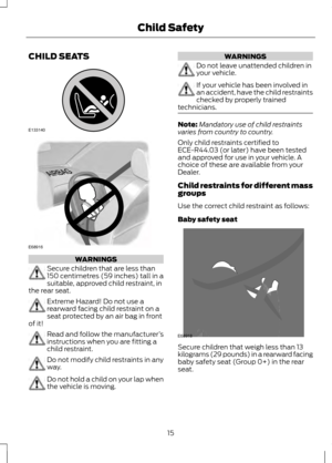 Page 17CHILD SEATS
WARNINGS
Secure children that are less than
150 centimetres (59 inches) tall in a
suitable, approved child restraint, in
the rear seat. Extreme Hazard! Do not use a
rearward facing child restraint on a
seat protected by an air bag in front
of it! Read and follow the manufacturer
’s
instructions when you are fitting a
child restraint. Do not modify child restraints in any
way.
Do not hold a child on your lap when
the vehicle is moving. WARNINGS
Do not leave unattended children in
your...