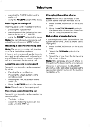 Page 164•
pressing the PHONE button on the
audio unit
• using the ACCEPT option in the menu.
Rejecting an incoming call
Incoming calls can be rejected by either:
• pressing the reject button
• pressing one of the following buttons
on the audio unit: CD, AM/FM
• using the REJECT option in the menu.
Note: You cannot reject an incoming call
using the remote control MODE button.
Handling a second incoming call
Note: The second incoming call function
must be activated in your phone.
If there is an incoming call,...