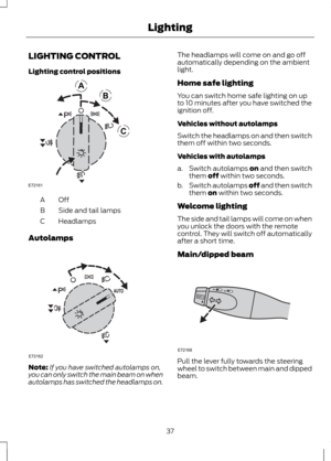 Page 39LIGHTING CONTROL
Lighting control positions
OffA
Side and tail lamps
B
Headlamps
C
Autolamps Note:
If you have switched autolamps on,
you can only switch the main beam on when
autolamps has switched the headlamps on. The headlamps will come on and go off
automatically depending on the ambient
light.
Home safe lighting
You can switch home safe lighting on up
to 10 minutes after you have switched the
ignition off.
Vehicles without autolamps
Switch the headlamps on and then switch
them off within two...