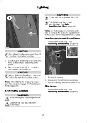 Page 44CAUTION
Do not pull the bumper more than 10
mm from its original position.
3. Carefully pull the bumper towards the
front of the vehicle and remove the
screw.
4. Disconnect the electrical connector and remove the headlamp. CAUTION
When fitting the headlamp, take care
not to damage the locating points.
Note:
When fitting the headlamp, make
sure that you fully engage the headlamp in
the fixing points.
CHANGING A BULB WARNINGS
Switch the lights and the ignition off.
Let the bulb cool down before
removing...