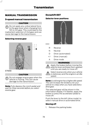 Page 80MANUAL TRANSMISSION
5-speed manual transmission
CAUTION
Do not apply any undue lateral force
to the gear lever when changing from
5th to 4th gear. This could lead to the
inadvertent selection of 2nd gear and can
cause damage to the transmission. Selecting reverse gear
CAUTION
Do not engage reverse gear when the
vehicle is moving. This can cause
damage to the transmission.
Note:
Fully depress the clutch pedal and
wait for three seconds before you select
reverse gear. Durashift EST
Selector lever...