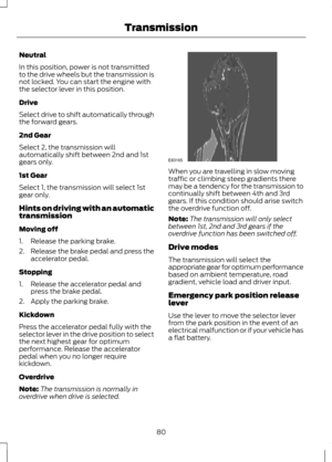 Page 82Neutral
In this position, power is not transmitted
to the drive wheels but the transmission is
not locked. You can start the engine with
the selector lever in this position.
Drive
Select drive to shift automatically through
the forward gears.
2nd Gear
Select 2, the transmission will
automatically shift between 2nd and 1st
gears only.
1st Gear
Select 1, the transmission will select 1st
gear only.
Hints on driving with an automatic
transmission
Moving off
1. Release the parking brake.
2.
Release the brake...